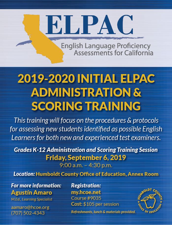 2019-2020 INITIAL ELPAC ADMINISTRATION & SCORING TRAINING This training will focus on the procedures & protocols for assessing new students identified as possible English Learners for both new and experienced test examiners. Grades K-12 Administration and Scoring Training Session Friday, September 6, 2019 9:00 a.m. – 4:30 p.m. Location: Humboldt County Office of Education, Annex Room Registration: my.hcoe.net Course #9035 Cost: $105 per session Refreshments, lunch & materials provided. For more information: Agustín Amaro M.Ed., Learning Specialist aamaro@hcoe.org (707) 502-4343